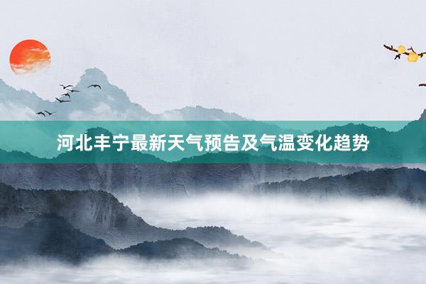 河北丰宁最新天气预告及气温变化趋势