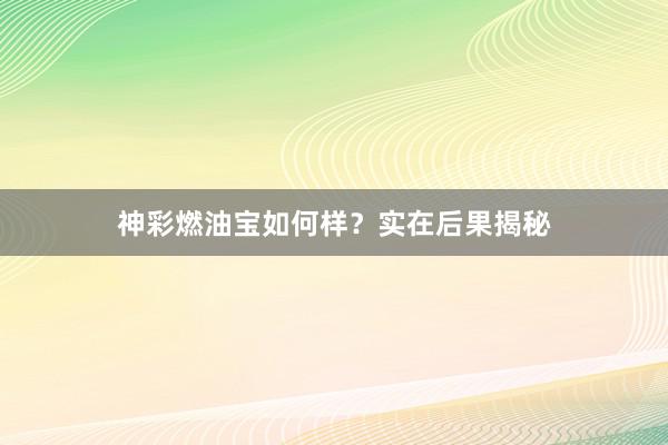 神彩燃油宝如何样？实在后果揭秘