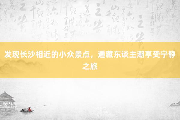 发现长沙相近的小众景点，遁藏东谈主潮享受宁静之旅