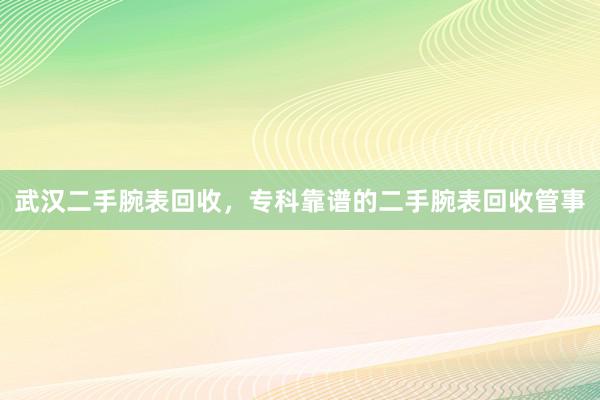 武汉二手腕表回收，专科靠谱的二手腕表回收管事