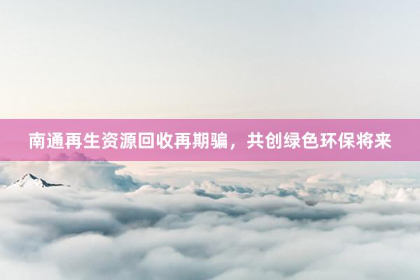 南通再生资源回收再期骗，共创绿色环保将来