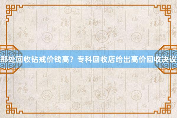 那处回收钻戒价钱高？专科回收店给出高价回收决议