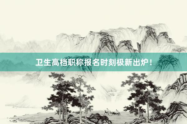 卫生高档职称报名时刻极新出炉！